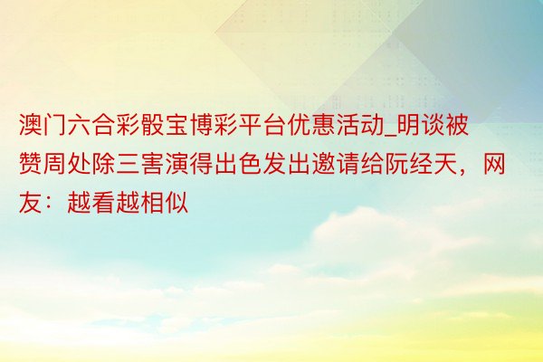 澳门六合彩骰宝博彩平台优惠活动_明谈被赞周处除三害演得出色发出邀请给阮经天，网友：越看越相似