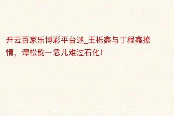 开云百家乐博彩平台迷_王栎鑫与丁程鑫撩情，谭松韵一忽儿难过石化！