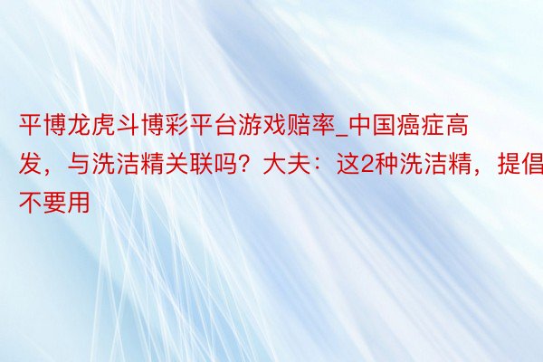 平博龙虎斗博彩平台游戏赔率_中国癌症高发，与洗洁精关联吗？大夫：这2种洗洁精，提倡不要用