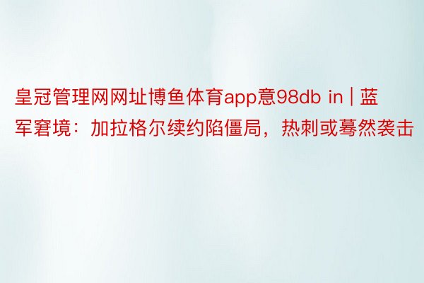皇冠管理网网址博鱼体育app意98db in | 蓝军窘境：加拉格尔续约陷僵局，热刺或蓦然袭击
