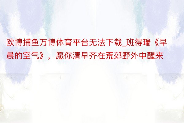 欧博捕鱼万博体育平台无法下载_班得瑞《早晨的空气》，愿你清早齐在荒郊野外中醒来