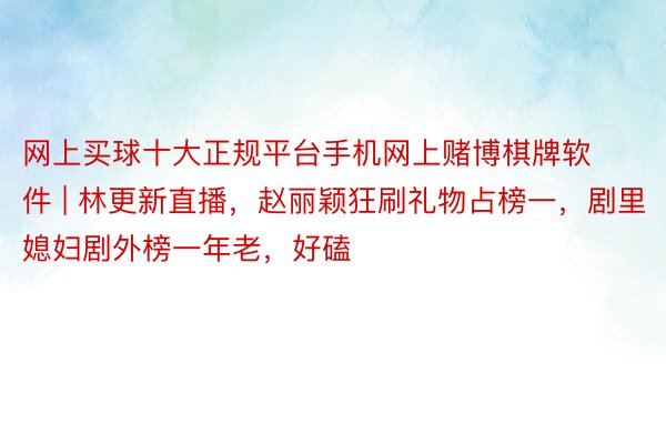 网上买球十大正规平台手机网上赌博棋牌软件 | 林更新直播,赵丽颖狂刷礼物占榜一,剧里媳妇剧外榜一年老,好磕