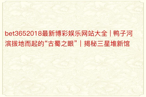 bet3652018最新博彩娱乐网站大全 | 鸭子河滨拔地而起的“古蜀之眼”｜揭秘三星堆新馆