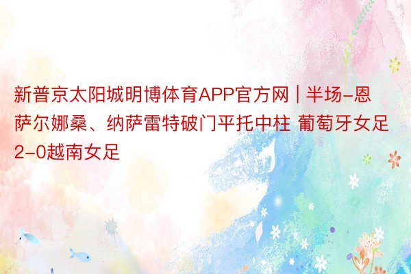 新普京太阳城明博体育APP官方网 | 半场-恩萨尔娜桑、纳萨雷特破门平托中柱 葡萄牙女足2-0越南女足