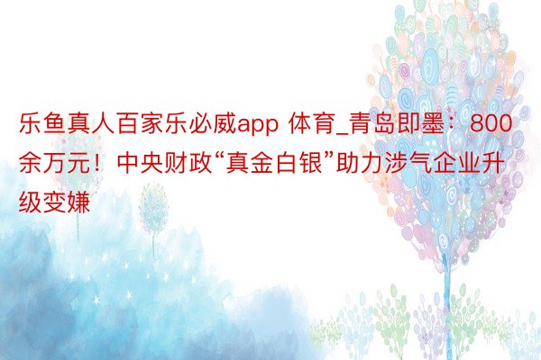 乐鱼真人百家乐必威app 体育_青岛即墨：800余万元！中央财政“真金白银”助力涉气企业升级变嫌