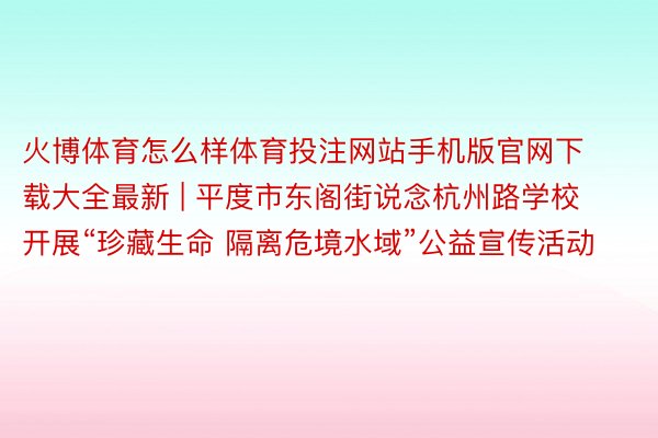 火博体育怎么样体育投注网站手机版官网下载大全最新 | 平度市东阁街说念杭州路学校开展“珍藏生命 隔离危境水域”公益宣传活动