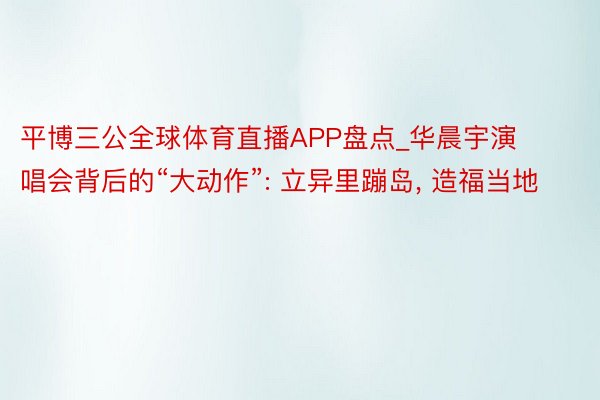 平博三公全球体育直播APP盘点_华晨宇演唱会背后的“大动作”: 立异里蹦岛, 造福当地