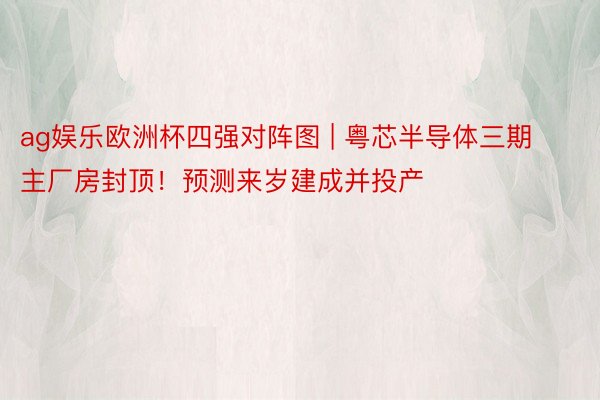 ag娱乐欧洲杯四强对阵图 | 粤芯半导体三期主厂房封顶！预测来岁建成并投产