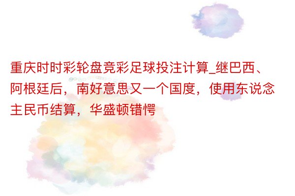重庆时时彩轮盘竞彩足球投注计算_继巴西、阿根廷后，南好意思又一个国度，使用东说念主民币结算，华盛顿错愕