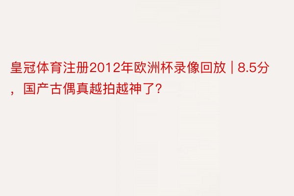 皇冠体育注册2012年欧洲杯录像回放 | 8.5分，国产古偶真越拍越神了？