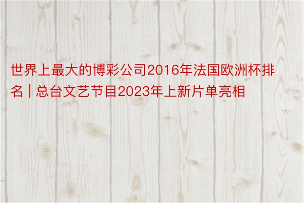 世界上最大的博彩公司2016年法国欧洲杯排名 | 总台文艺节目2023年上新片单亮相