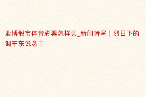 亚博骰宝体育彩票怎样买_新闻特写｜烈日下的调车东说念主