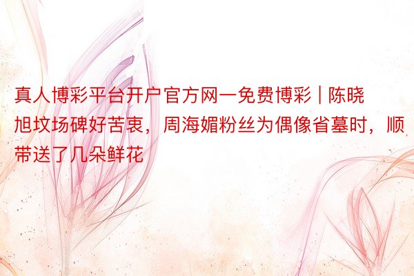 真人博彩平台开户官方网一免费博彩 | 陈晓旭坟场碑好苦衷，周海媚粉丝为偶像省墓时，顺带送了几朵鲜花