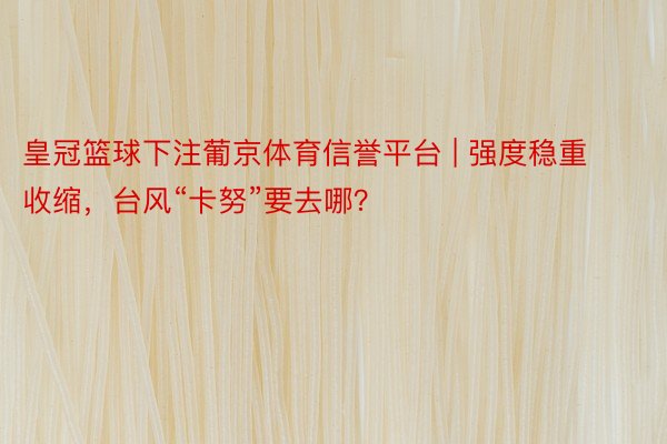 皇冠篮球下注葡京体育信誉平台 | 强度稳重收缩，台风“卡努”要去哪？