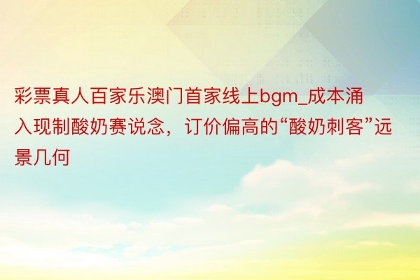 彩票真人百家乐澳门首家线上bgm_成本涌入现制酸奶赛说念，订价偏高的“酸奶刺客”远景几何