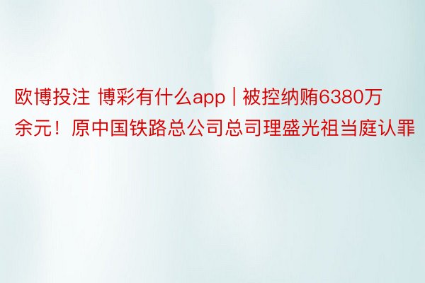 欧博投注 博彩有什么app | 被控纳贿6380万余元！原中国铁路总公司总司理盛光祖当庭认罪