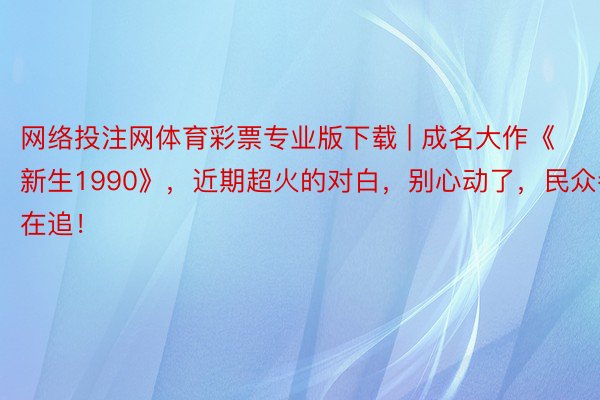 网络投注网体育彩票专业版下载 | 成名大作《新生1990》，近期超火的对白，别心动了，民众都在追！