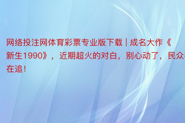 网络投注网体育彩票专业版下载 | 成名大作《新生1990》，近期超火的对白，别心动了，民众都在追！