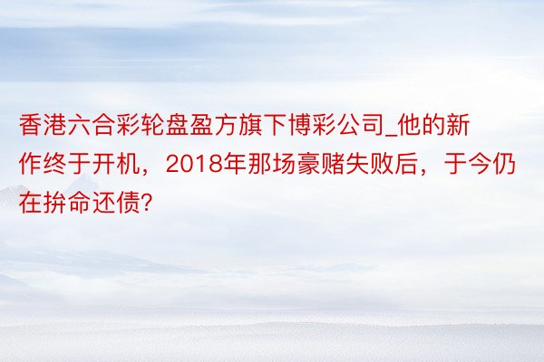 香港六合彩轮盘盈方旗下博彩公司_他的新作终于开机，2018年那场豪赌失败后，于今仍在拚命还债？