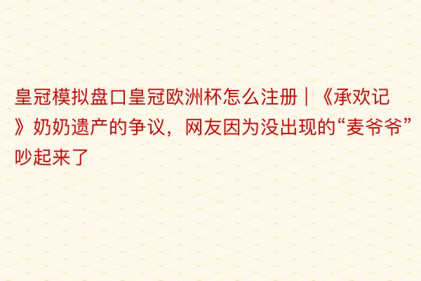 皇冠模拟盘口皇冠欧洲杯怎么注册 | 《承欢记》奶奶遗产的争议，网友因为没出现的“麦爷爷”吵起来了