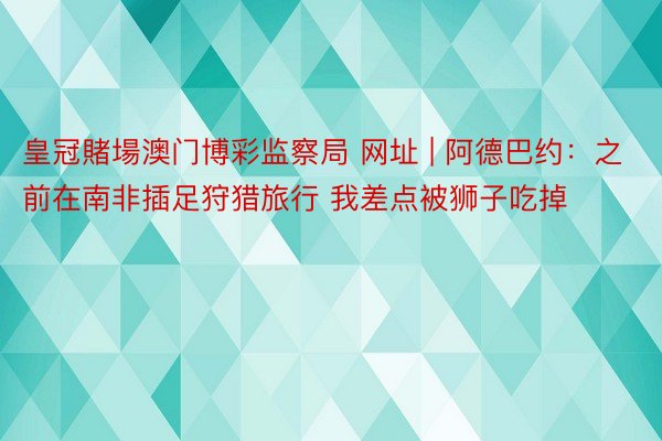 皇冠賭場澳门博彩监察局 网址 | 阿德巴约：之前在南非插足狩猎旅行 我差点被狮子吃掉