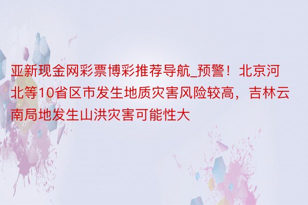 亚新现金网彩票博彩推荐导航_预警！北京河北等10省区市发生地质灾害风险较高，吉林云南局地发生山洪灾害可能性大