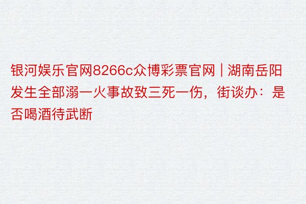 银河娱乐官网8266c众博彩票官网 | 湖南岳阳发生全部溺一火事故致三死一伤，街谈办：是否喝酒待武断