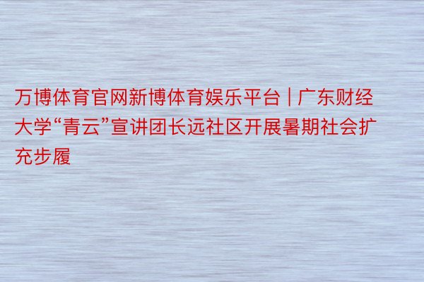 万博体育官网新博体育娱乐平台 | 广东财经大学“青云”宣讲团长远社区开展暑期社会扩充步履