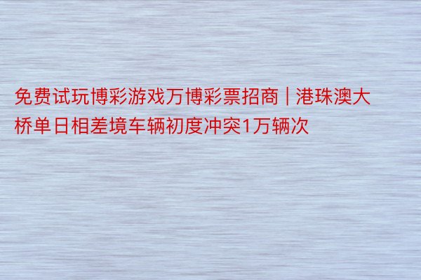 免费试玩博彩游戏万博彩票招商 | 港珠澳大桥单日相差境车辆初度冲突1万辆次