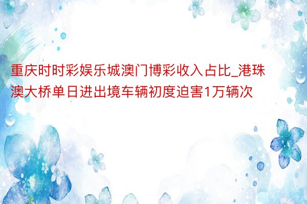 重庆时时彩娱乐城澳门博彩收入占比_港珠澳大桥单日进出境车辆初度迫害1万辆次