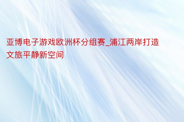 亚博电子游戏欧洲杯分组赛_浦江两岸打造文旅平静新空间