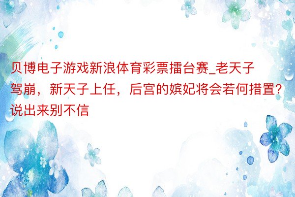 贝博电子游戏新浪体育彩票擂台赛_老天子驾崩，新天子上任，后宫的嫔妃将会若何措置？说出来别不信