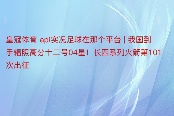 皇冠体育 api实况足球在那个平台 | 我国到手辐照高分十二号04星！长四系列火箭第101次出征