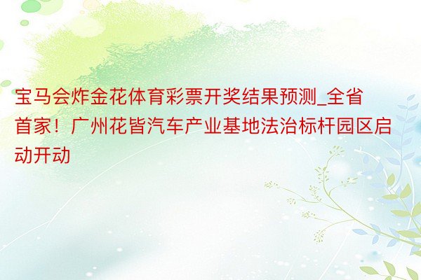 宝马会炸金花体育彩票开奖结果预测_全省首家！广州花皆汽车产业基地法治标杆园区启动开动