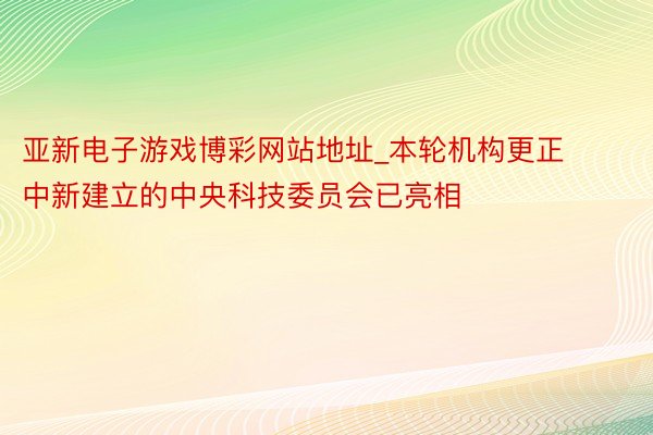 亚新电子游戏博彩网站地址_本轮机构更正中新建立的中央科技委员会已亮相