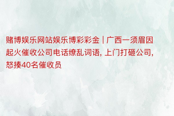 赌博娱乐网站娱乐博彩彩金 | 广西一须眉因起火催收公司电话缭乱词语, 上门打砸公司, 怒揍40名催收员