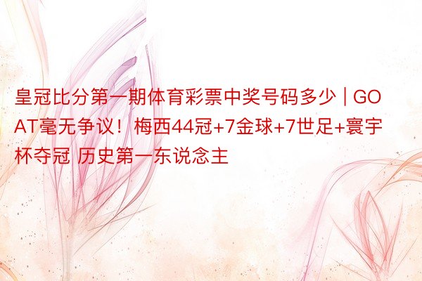 皇冠比分第一期体育彩票中奖号码多少 | GOAT毫无争议！梅西44冠+7金球+7世足+寰宇杯夺冠 历史第一东说念主