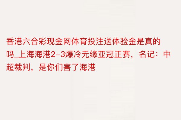 香港六合彩现金网体育投注送体验金是真的吗_上海海港2-3爆冷无缘亚冠正赛，名记：中超裁判，是你们害了海港