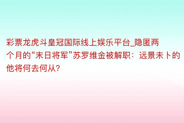 彩票龙虎斗皇冠国际线上娱乐平台_隐匿两个月的“末日将军”苏罗维金被解职：远景未卜的他将何去何从？