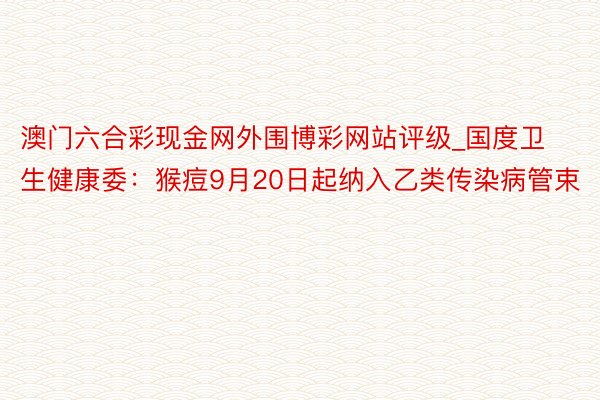 澳门六合彩现金网外围博彩网站评级_国度卫生健康委：猴痘9月20日起纳入乙类传染病管束