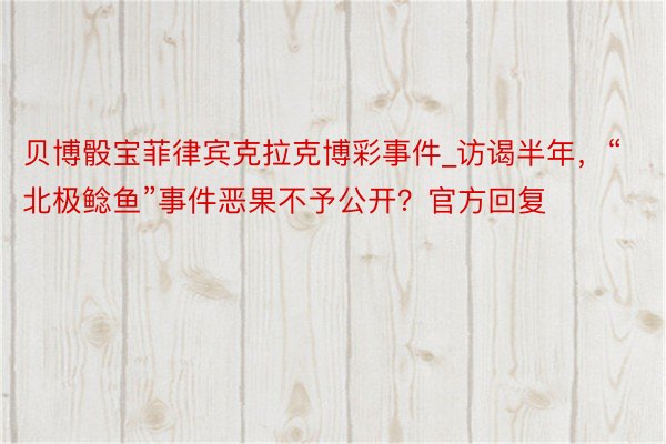 贝博骰宝菲律宾克拉克博彩事件_访谒半年，“北极鲶鱼”事件恶果不予公开？官方回复