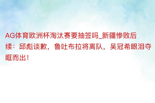 AG体育欧洲杯淘汰赛要抽签吗_新疆惨败后续：邱彪谈歉，鲁吐布拉将离队，吴冠希眼泪夺眶而出！