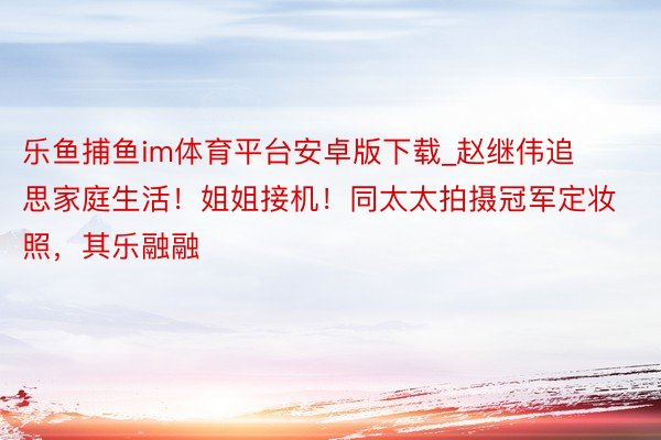 乐鱼捕鱼im体育平台安卓版下载_赵继伟追思家庭生活！姐姐接机！同太太拍摄冠军定妆照，其乐融融