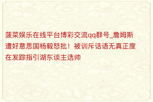 菠菜娱乐在线平台博彩交流qq群号_詹姆斯遭好意思国杨毅怒批！被训斥话语无真正度 在发踪指引湖东谈主选帅