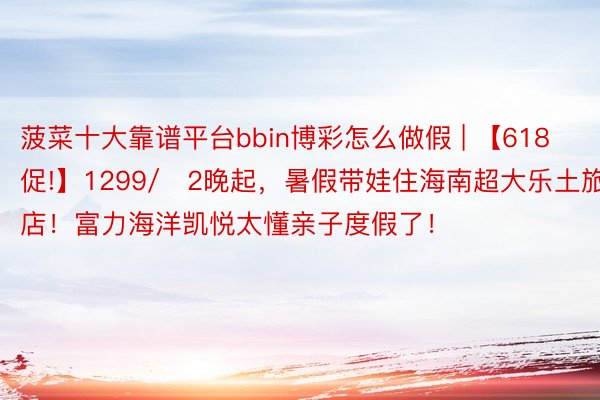 菠菜十大靠谱平台bbin博彩怎么做假 | 【618促!】1299/​2晚起，暑假带娃住海南超大乐土旅店！富力海洋凯悦太懂亲子度假了！