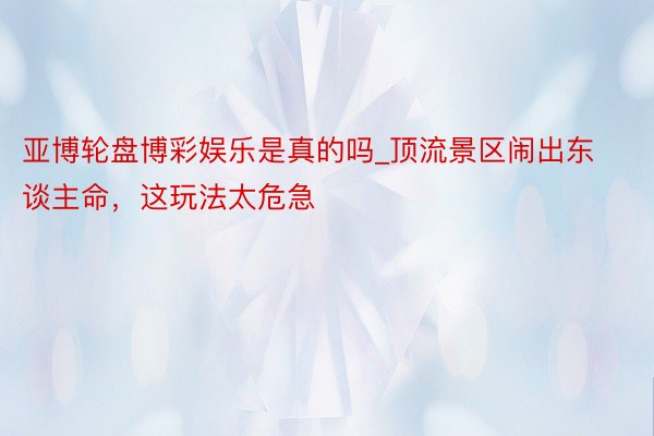 亚博轮盘博彩娱乐是真的吗_顶流景区闹出东谈主命，这玩法太危急