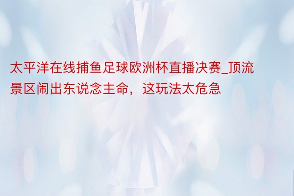 太平洋在线捕鱼足球欧洲杯直播决赛_顶流景区闹出东说念主命，这玩法太危急