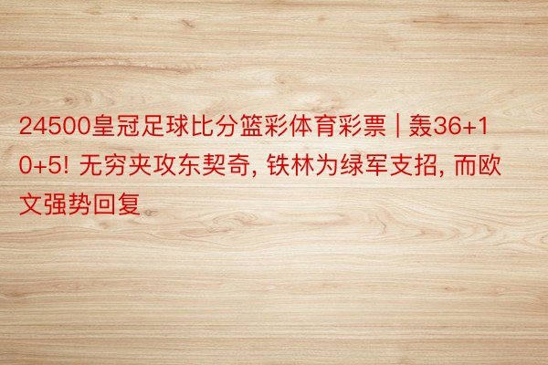 24500皇冠足球比分篮彩体育彩票 | 轰36+10+5! 无穷夹攻东契奇, 铁林为绿军支招, 而欧文强势回复