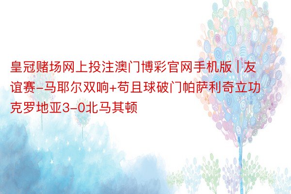 皇冠赌场网上投注澳门博彩官网手机版 | 友谊赛-马耶尔双响+苟且球破门帕萨利奇立功 克罗地亚3-0北马其顿