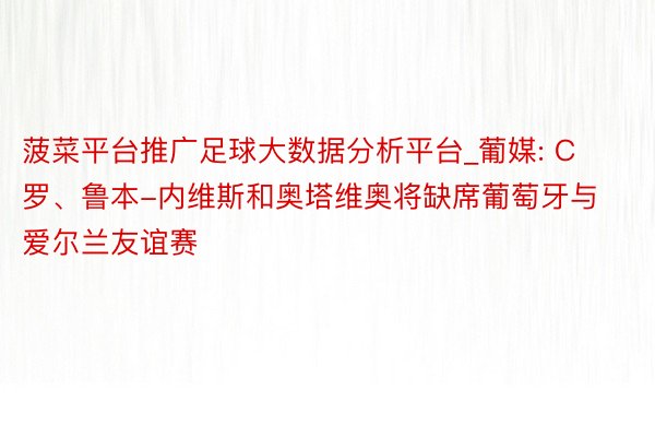 菠菜平台推广足球大数据分析平台_葡媒: C罗、鲁本-内维斯和奥塔维奥将缺席葡萄牙与爱尔兰友谊赛